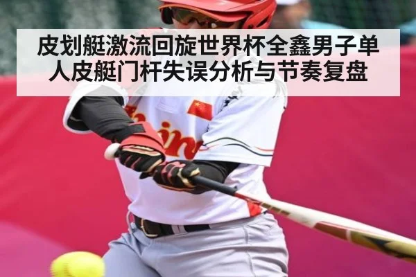 皮划艇激流回旋世界杯全鑫男子单人皮艇门杆失误分析与节奏复盘