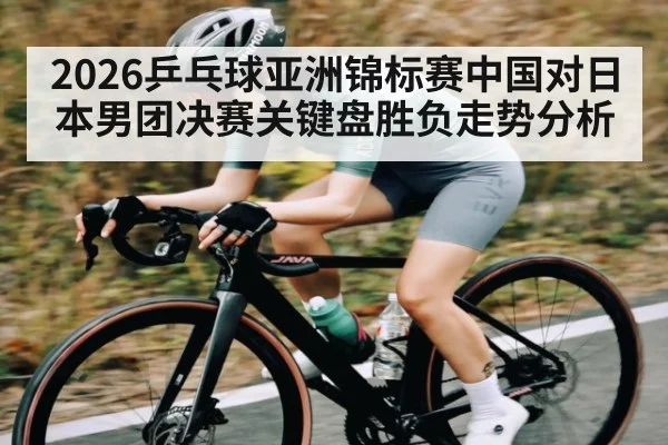 2026乒乓球亚洲锦标赛中国对日本男团决赛关键盘胜负走势分析