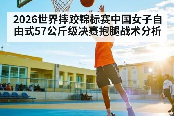 2026世界摔跤锦标赛中国女子自由式57公斤级决赛抱腿战术分析